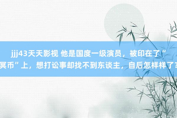 jjj43天天影视 他是国度一级演员，被印在了“冥币”上，想打讼事却找不到东谈主，自后怎样样了？