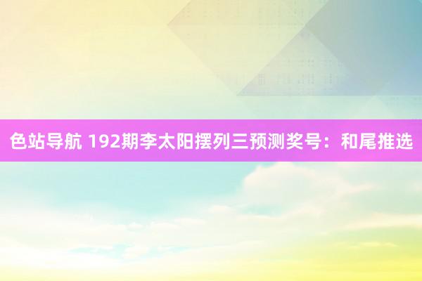 色站导航 192期李太阳摆列三预测奖号：和尾推选
