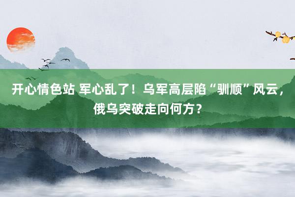 开心情色站 军心乱了！乌军高层陷“驯顺”风云，俄乌突破走向何方？