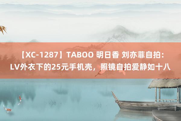 【XC-1287】TABOO 明日香 刘亦菲自拍：LV外衣下的25元手机壳，照镜自拍爱静如十八