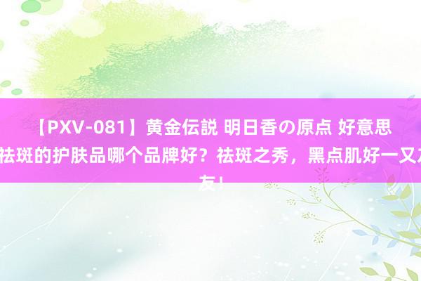 【PXV-081】黄金伝説 明日香の原点 好意思白祛斑的护肤品哪个品牌好？祛斑之秀，黑点肌好一又友！