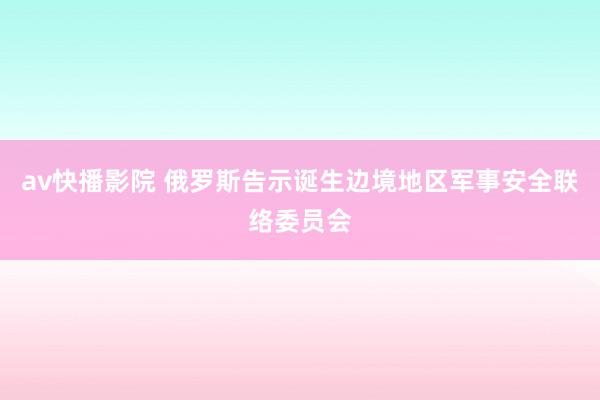 av快播影院 俄罗斯告示诞生边境地区军事安全联络委员会