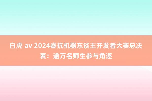 白虎 av 2024睿抗机器东谈主开发者大赛总决赛：逾万名师生参与角逐