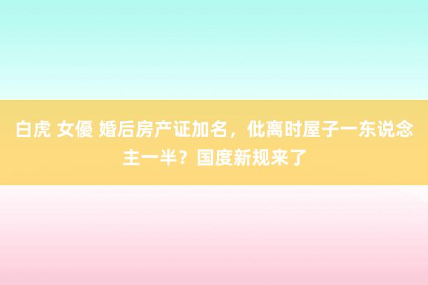 白虎 女優 婚后房产证加名，仳离时屋子一东说念主一半？国度新规来了