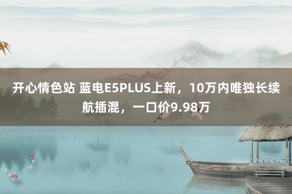 开心情色站 蓝电E5PLUS上新，10万内唯独长续航插混，一口价9.98万