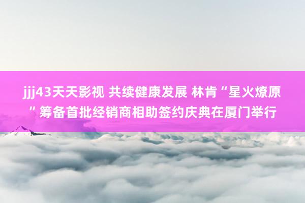 jjj43天天影视 共续健康发展 林肯“星火燎原”筹备首批经销商相助签约庆典在厦门举行