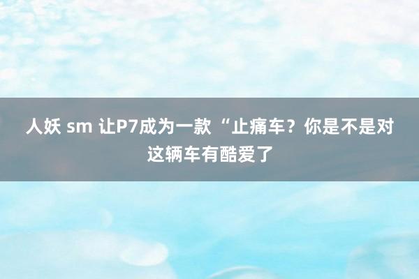 人妖 sm 让P7成为一款 “止痛车？你是不是对这辆车有酷爱了
