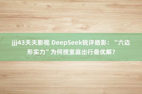 jjj43天天影视 DeepSeek锐评皓影：“六边形实力”为何授室庭出行最优解？