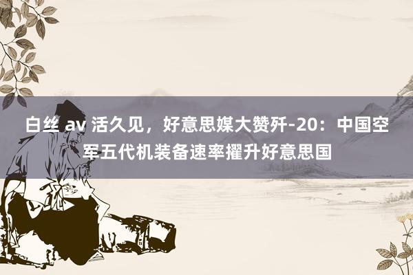 白丝 av 活久见，好意思媒大赞歼-20：中国空军五代机装备速率擢升好意思国