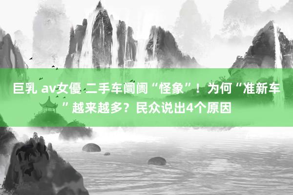 巨乳 av女優 二手车阛阓“怪象”！为何“准新车”越来越多？民众说出4个原因