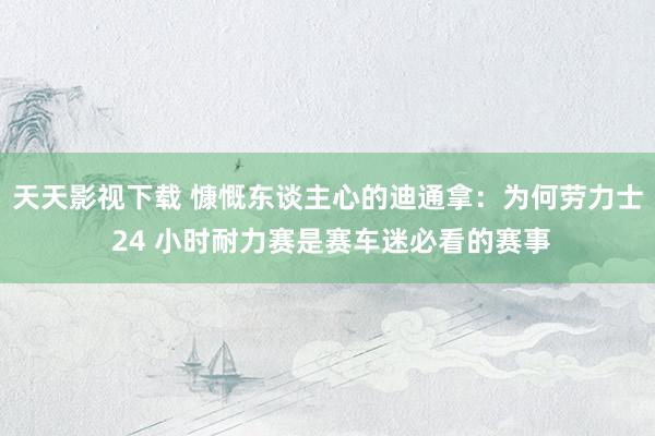 天天影视下载 慷慨东谈主心的迪通拿：为何劳力士 24 小时耐力赛是赛车迷必看的赛事