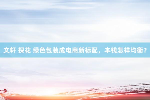 文轩 探花 绿色包装成电商新标配，本钱怎样均衡？