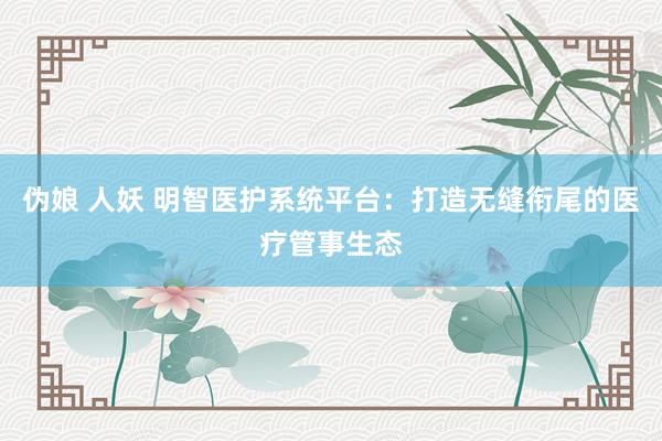 伪娘 人妖 明智医护系统平台：打造无缝衔尾的医疗管事生态