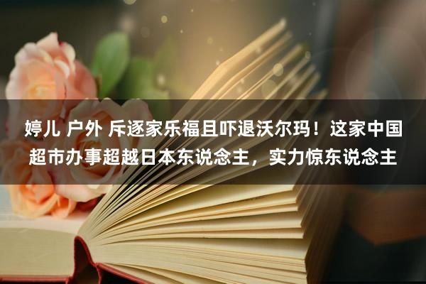 婷儿 户外 斥逐家乐福且吓退沃尔玛！这家中国超市办事超越日本东说念主，实力惊东说念主