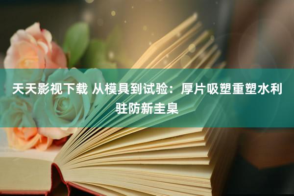 天天影视下载 从模具到试验：厚片吸塑重塑水利驻防新圭臬