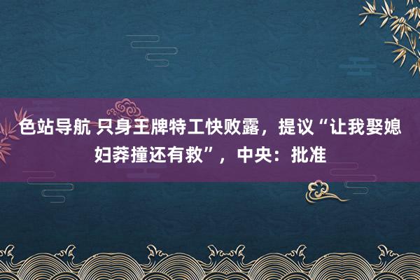 色站导航 只身王牌特工快败露，提议“让我娶媳妇莽撞还有救”，中央：批准