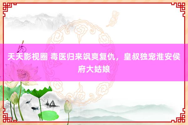 天天影视圈 毒医归来飒爽复仇，皇叔独宠淮安侯府大姑娘