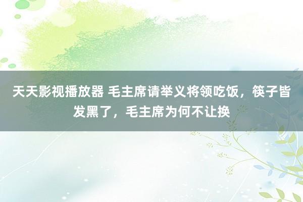 天天影视播放器 毛主席请举义将领吃饭，筷子皆发黑了，毛主席为何不让换