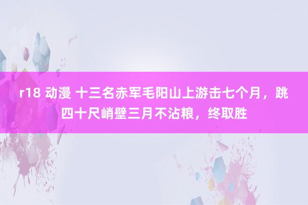 r18 动漫 十三名赤军毛阳山上游击七个月，跳四十尺峭壁三月不沾粮，终取胜