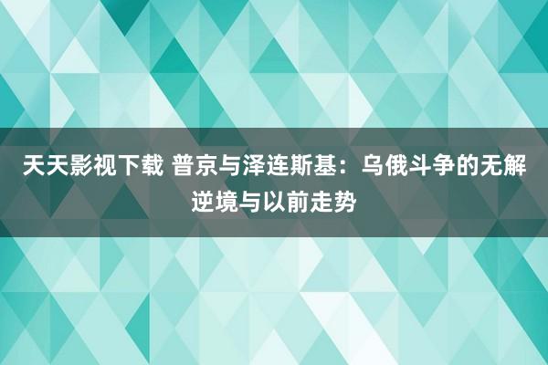 天天影视下载 普京与泽连斯基：乌俄斗争的无解逆境与以前走势