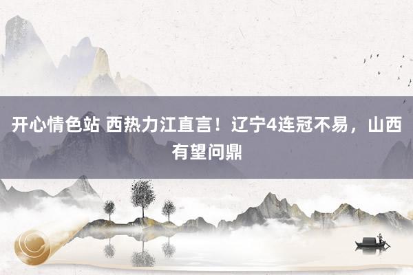开心情色站 西热力江直言！辽宁4连冠不易，山西有望问鼎