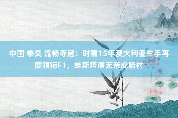 中国 拳交 流畅夺冠！时隔15年澳大利亚车手再度领衔F1，维斯塔潘无奈成陪衬