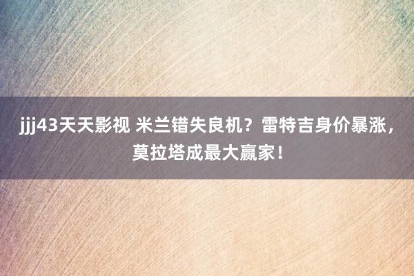 jjj43天天影视 米兰错失良机？雷特吉身价暴涨，莫拉塔成最大赢家！