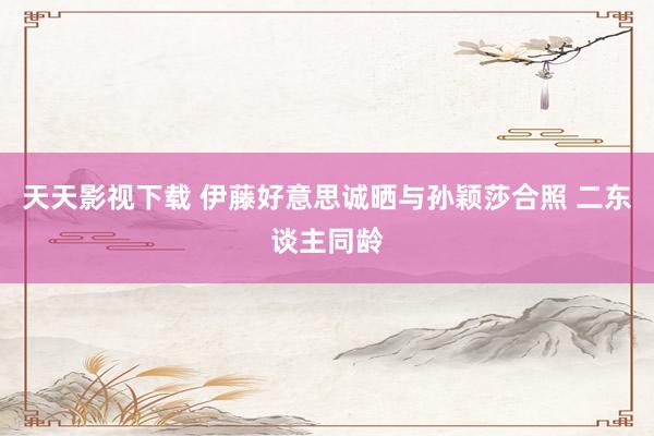天天影视下载 伊藤好意思诚晒与孙颖莎合照 二东谈主同龄