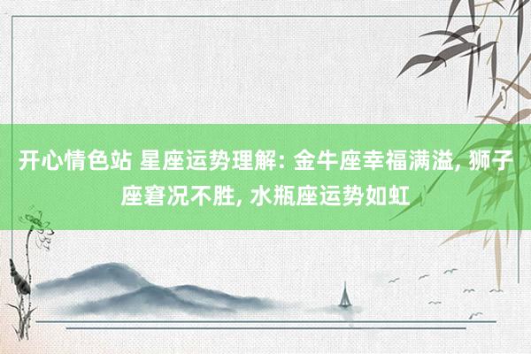 开心情色站 星座运势理解: 金牛座幸福满溢, 狮子座窘况不胜, 水瓶座运势如虹