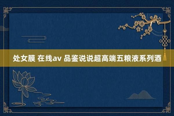 处女膜 在线av 品鉴说说超高端五粮液系列酒