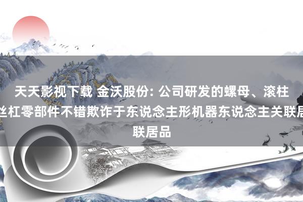 天天影视下载 金沃股份: 公司研发的螺母、滚柱等丝杠零部件不错欺诈于东说念主形机器东说念主关联居品
