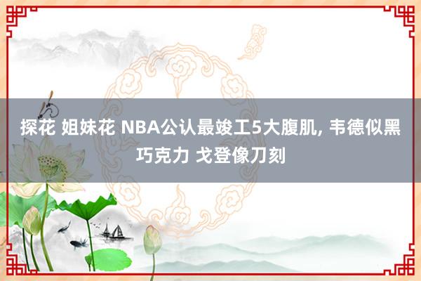 探花 姐妹花 NBA公认最竣工5大腹肌, 韦德似黑巧克力 戈登像刀刻