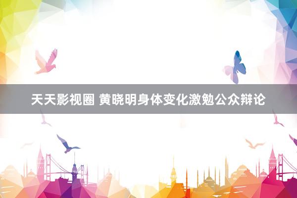 天天影视圈 黄晓明身体变化激勉公众辩论