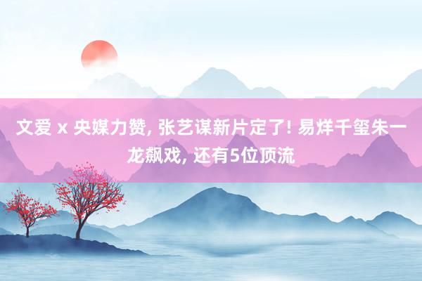 文爱 x 央媒力赞, 张艺谋新片定了! 易烊千玺朱一龙飙戏, 还有5位顶流