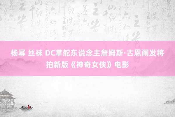 杨幂 丝袜 DC掌舵东说念主詹姆斯·古恩阐发将拍新版《神奇女侠》电影