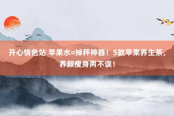 开心情色站 苹果水=掉秤神器！5款苹果养生茶，养颜瘦身两不误！