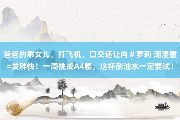 爸爸的乖女儿，打飞机，口交还让禸＃萝莉 潮湿重=发胖快！一周挑战A4腰，这杯刮油水一定要试！