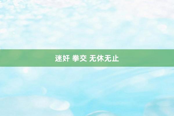 迷奸 拳交 无休无止
