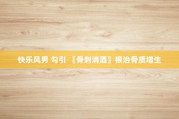 快乐风男 勾引 〖骨刺消酒〗根治骨质增生